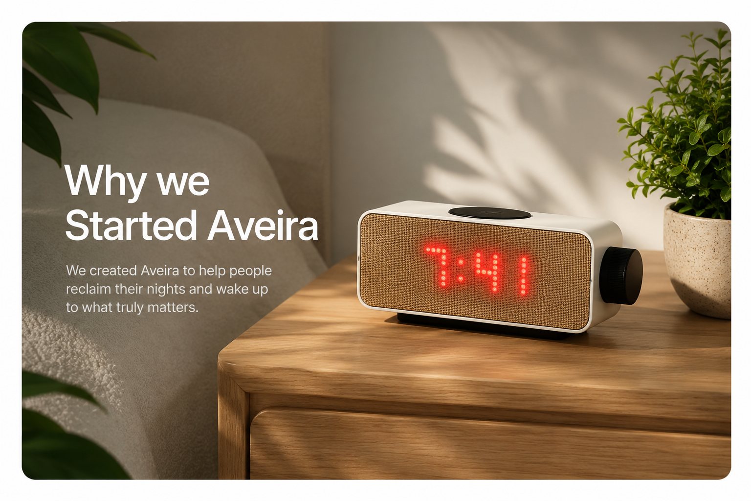 Why we Started Aveira. We created Aveira to help people reclaim their nights and wake up to what truly matters. The Aveira One glowing 7:41 on a wooden nightstand in a sunlit bedroom